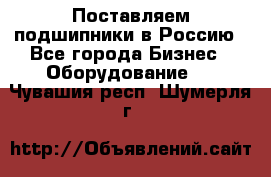 Поставляем подшипники в Россию - Все города Бизнес » Оборудование   . Чувашия респ.,Шумерля г.
